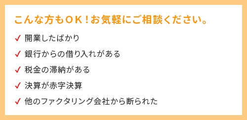 こんな方もOK！お気軽にご相談ください！・開業したばかり・銀行からの借入がある・税金の滞納がある・決算が赤字決算・他のファクタリング会社から断られた