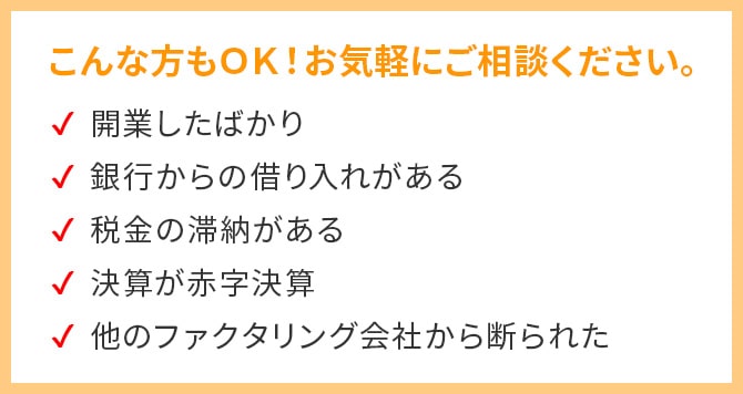 こんな方もOK！お気軽にご相談ください！・開業したばかり・銀行からの借入がある・税金の滞納がある・決算が赤字決算・他のファクタリング会社から断られた