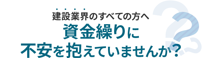 建設業界のすべてのかたへ、資金繰りに不安を抱えていませんか？