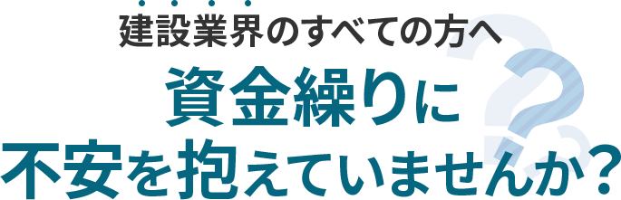 建設業界のすべてのかたへ、資金繰りに不安を抱えていませんか？