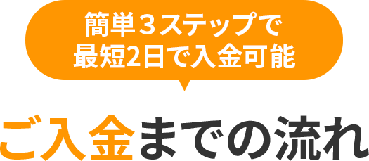 簡単３ステップで、最短2日で入金可能！ご入金までの流れ！